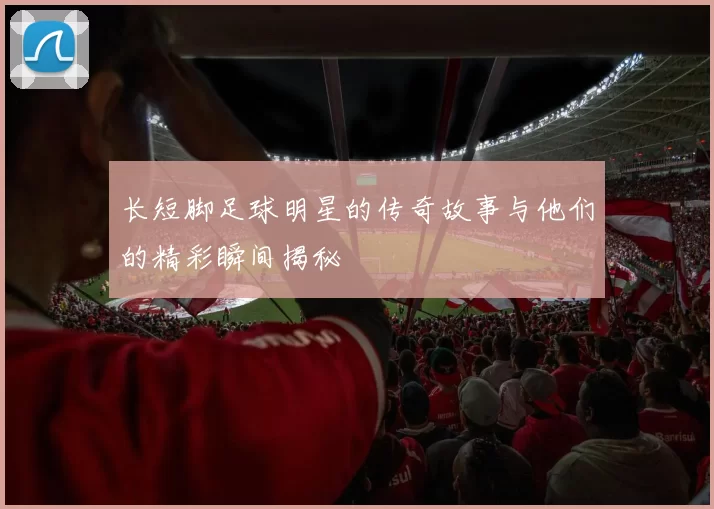 长短脚足球明星的传奇故事与他们的精彩瞬间揭秘