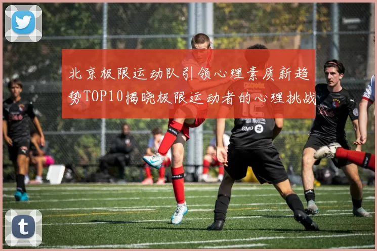 北京极限运动队引领心理素质新趋势TOP10揭晓极限运动者的心理挑战与成长