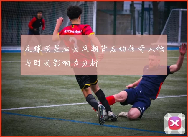 足球明星油头风潮背后的传奇人物与时尚影响力分析