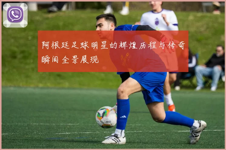 阿根廷足球明星的辉煌历程与传奇瞬间全景展现