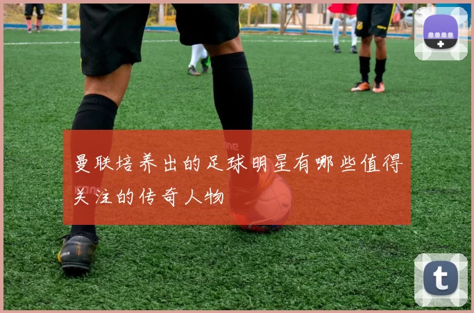 曼联培养出的足球明星有哪些值得关注的传奇人物