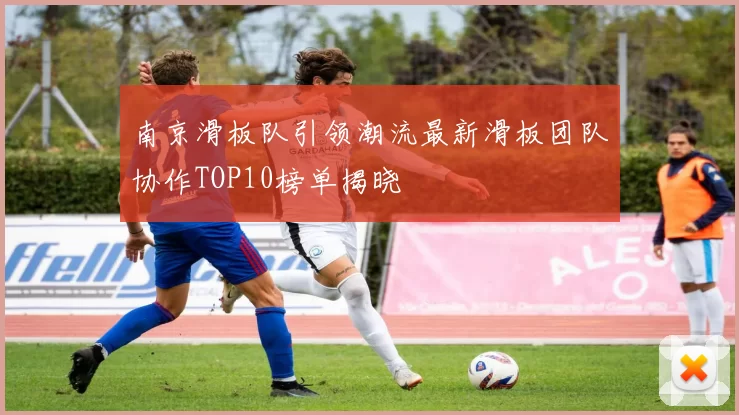南京滑板队引领潮流最新滑板团队协作TOP10榜单揭晓