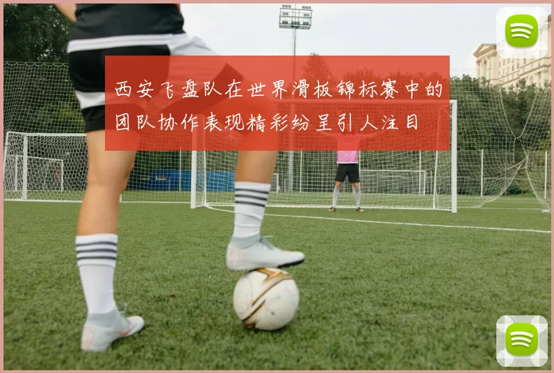 西安飞盘队在世界滑板锦标赛中的团队协作表现精彩纷呈引人注目