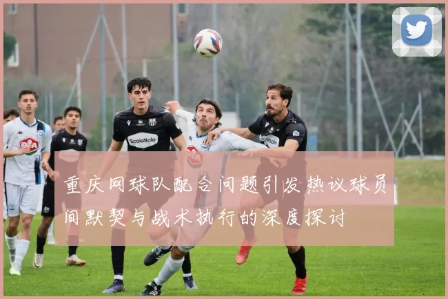 重庆网球队配合问题引发热议球员间默契与战术执行的深度探讨