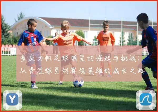 重庆力帆足球明星的崛起与挑战：从青涩球员到赛场英雄的成长之路