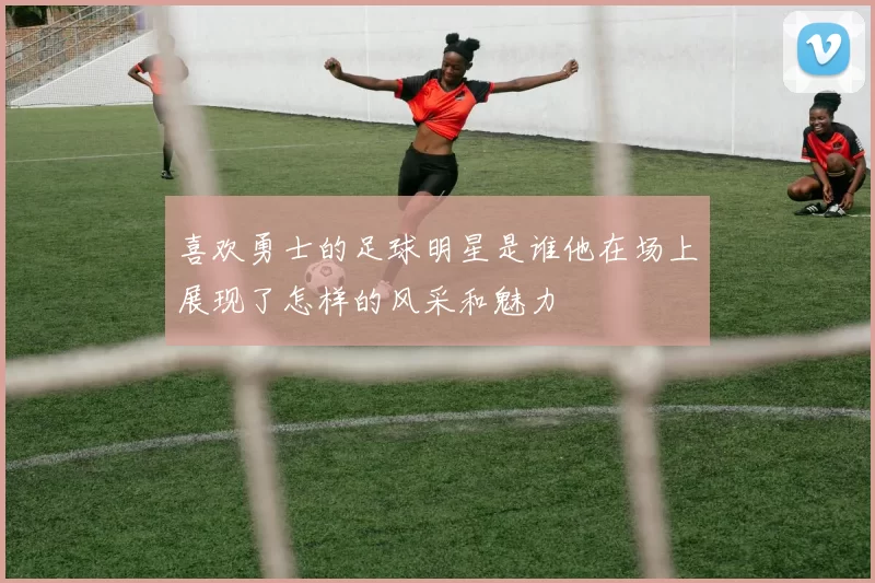 喜欢勇士的足球明星是谁他在场上展现了怎样的风采和魅力