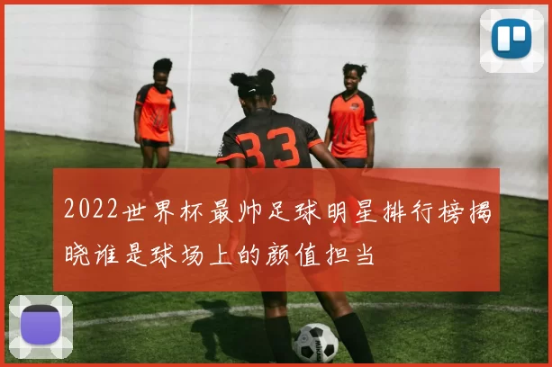 2022世界杯最帅足球明星排行榜揭晓谁是球场上的颜值担当
