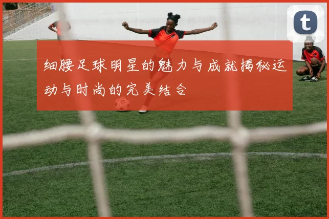 细腰足球明星的魅力与成就揭秘运动与时尚的完美结合