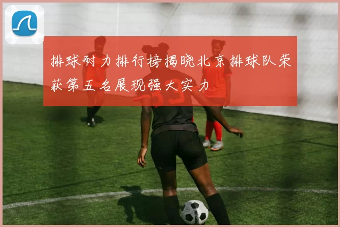 排球耐力排行榜揭晓北京排球队荣获第五名展现强大实力