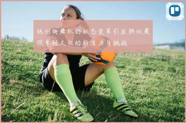 杭州街舞队的状态变革引发热议展现年轻文化的新活力与挑战