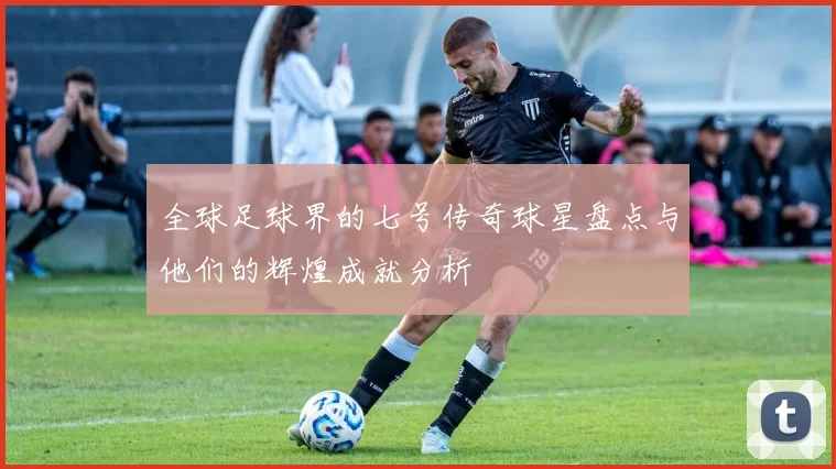 全球足球界的七号传奇球星盘点与他们的辉煌成就分析