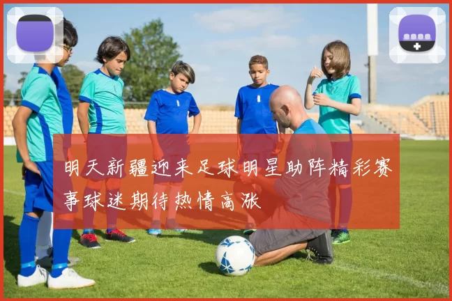 明天新疆迎来足球明星助阵精彩赛事球迷期待热情高涨