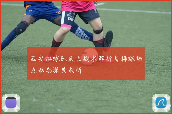 西安排球队反击战术解析与排球热点动态深度剖析