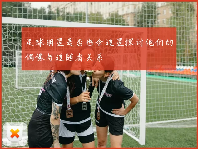 足球明星是否也会追星探讨他们的偶像与追随者关系