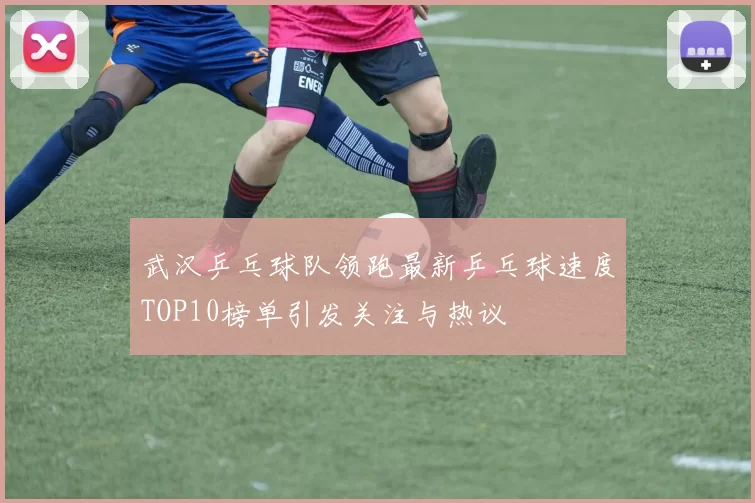 武汉乒乓球队领跑最新乒乓球速度TOP10榜单引发关注与热议