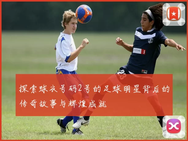 探索球衣号码2号的足球明星背后的传奇故事与辉煌成就