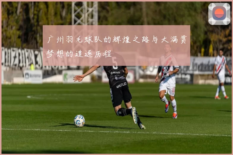 广州羽毛球队的辉煌之路与大满贯梦想的追逐历程