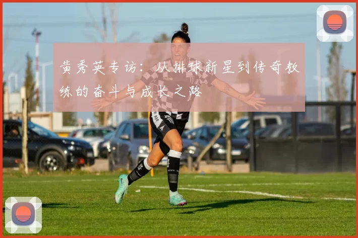 黄秀英专访：从排球新星到传奇教练的奋斗与成长之路