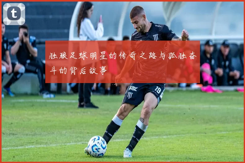 独狼足球明星的传奇之路与孤独奋斗的背后故事