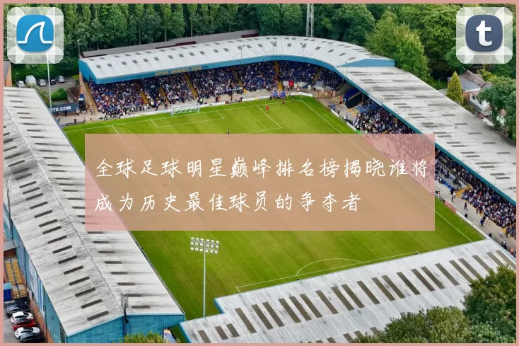 全球足球明星巅峰排名榜揭晓谁将成为历史最佳球员的争夺者