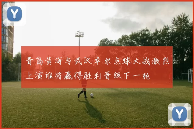 青岛黄海与武汉卓尔点球大战激烈上演谁将赢得胜利晋级下一轮