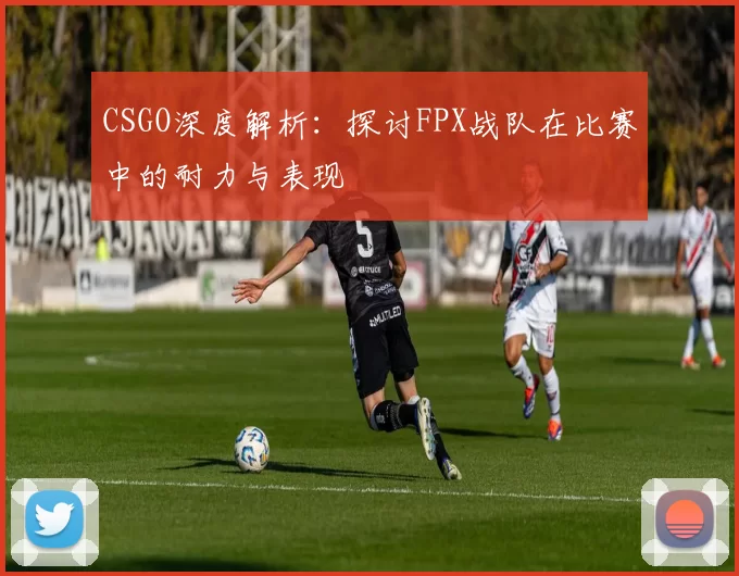 CSGO深度解析：探讨FPX战队在比赛中的耐力与表现