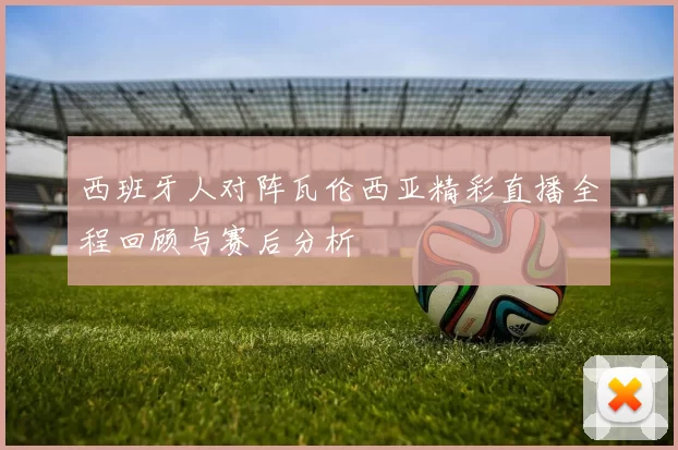 西班牙人对阵瓦伦西亚精彩直播全程回顾与赛后分析