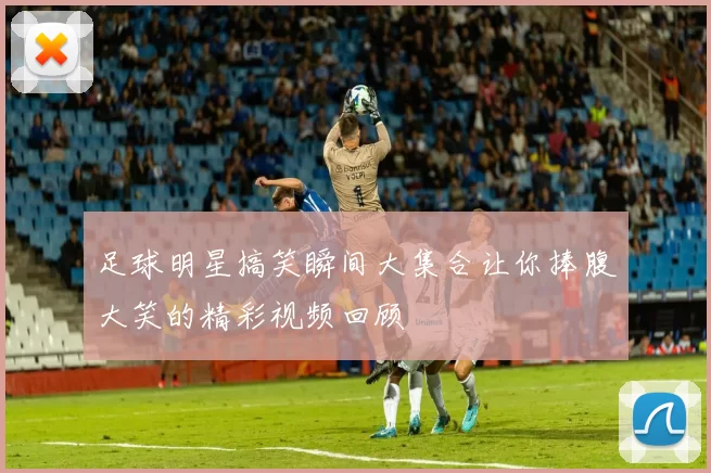 足球明星搞笑瞬间大集合让你捧腹大笑的精彩视频回顾