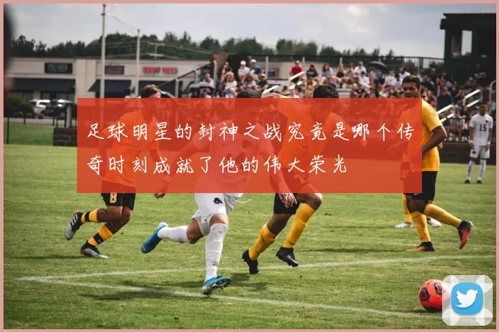 足球明星的封神之战究竟是哪个传奇时刻成就了他的伟大荣光