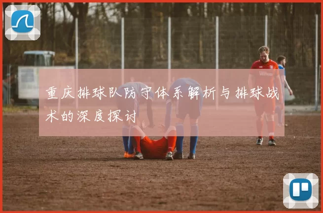 重庆排球队防守体系解析与排球战术的深度探讨