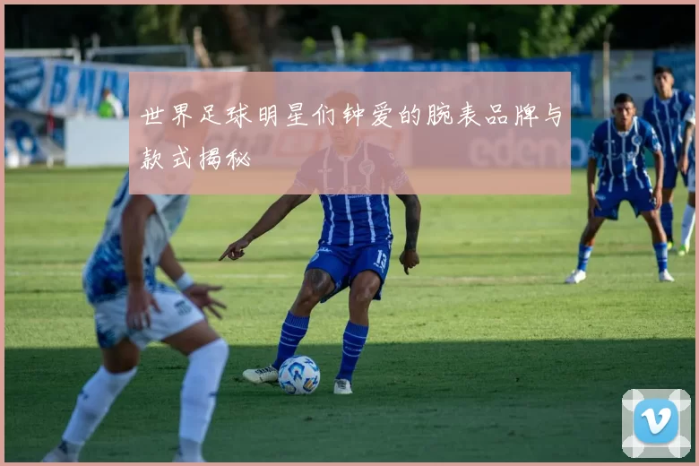 世界足球明星们钟爱的腕表品牌与款式揭秘