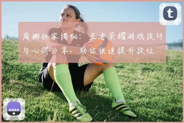 周娜独家揭秘：王者荣耀游戏技巧与心得分享，助你快速提升段位