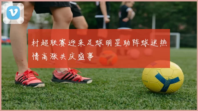 村超联赛迎来足球明星助阵球迷热情高涨共庆盛事