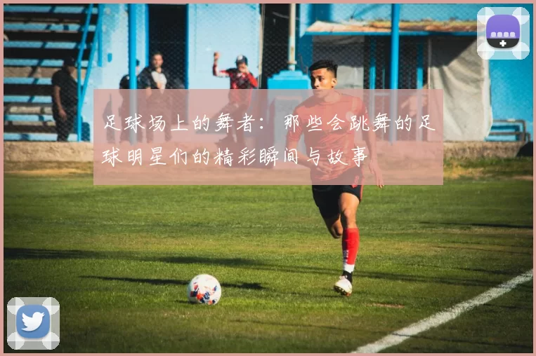 足球场上的舞者：那些会跳舞的足球明星们的精彩瞬间与故事