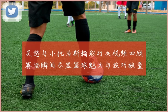 吴悠与小托马斯精彩对决视频回顾赛场瞬间尽显篮球魅力与技巧较量