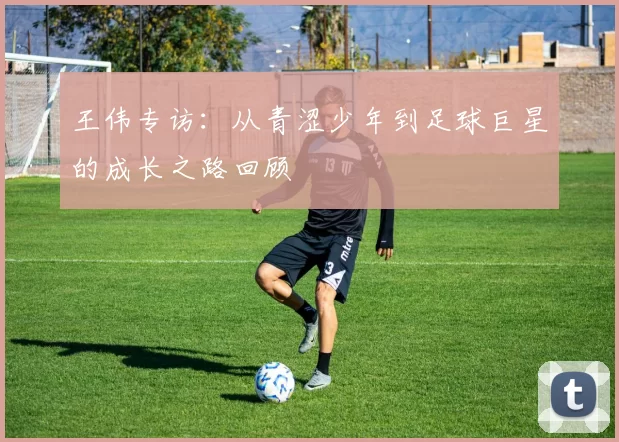 王伟专访：从青涩少年到足球巨星的成长之路回顾
