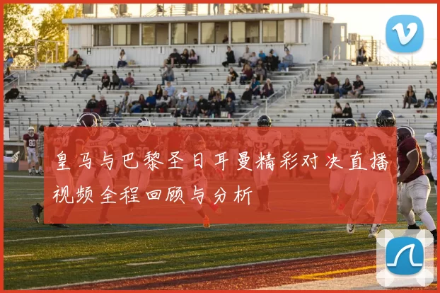 皇马与巴黎圣日耳曼精彩对决直播视频全程回顾与分析