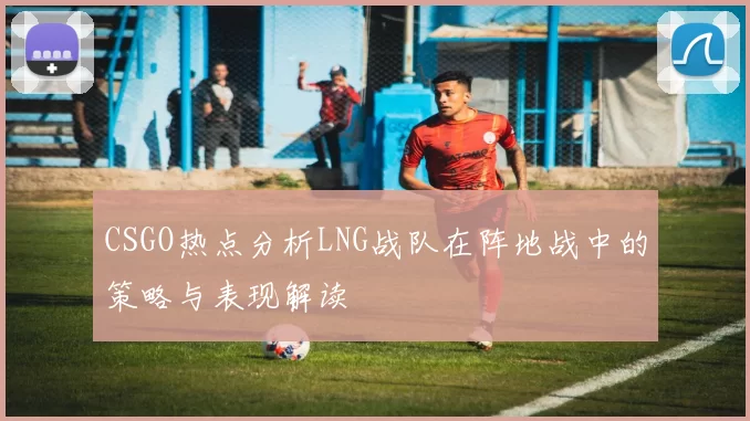 CSGO热点分析LNG战队在阵地战中的策略与表现解读