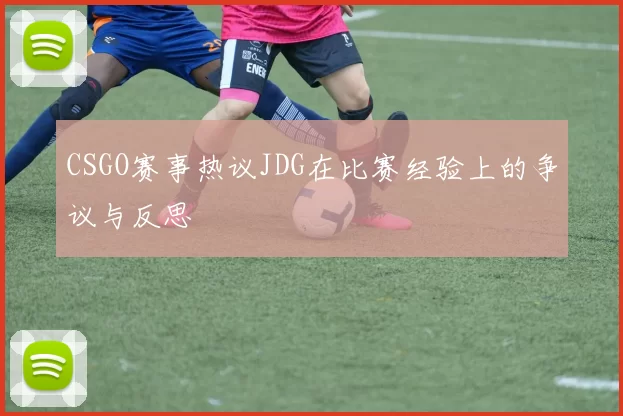 CSGO赛事热议JDG在比赛经验上的争议与反思