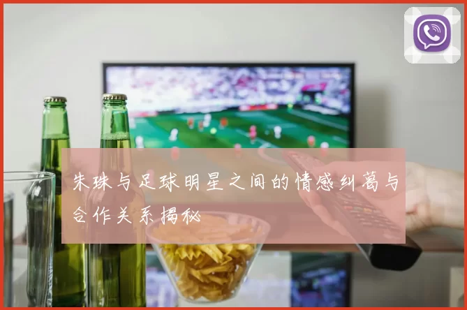 朱珠与足球明星之间的情感纠葛与合作关系揭秘