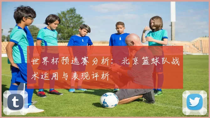 世界杯预选赛分析：北京篮球队战术运用与表现评析