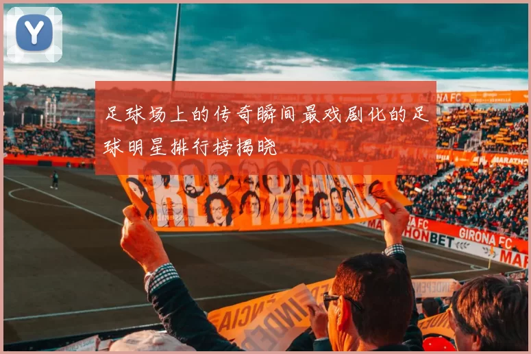 足球场上的传奇瞬间最戏剧化的足球明星排行榜揭晓