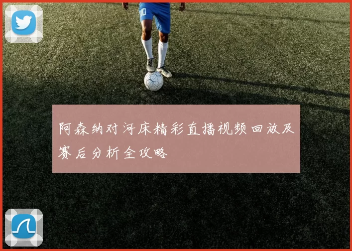 阿森纳对河床精彩直播视频回放及赛后分析全攻略