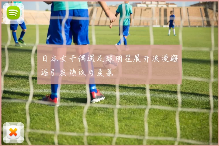 日本女子偶遇足球明星展开浪漫邂逅引发热议与羡慕