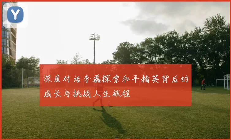 深度对话李磊探索和平精英背后的成长与挑战人生旅程