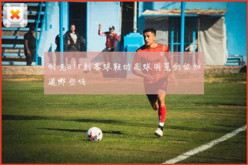 耐克air刺客球鞋的足球明星们你知道哪些吗