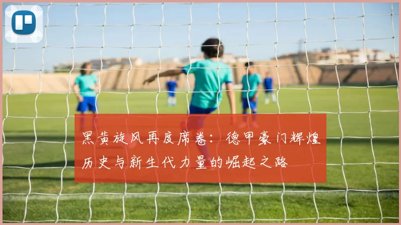 黑黄旋风再度席卷：德甲豪门辉煌历史与新生代力量的崛起之路