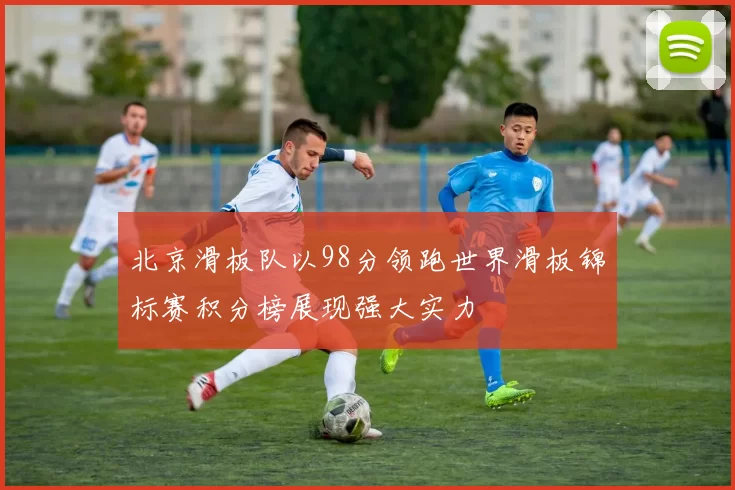北京滑板队以98分领跑世界滑板锦标赛积分榜展现强大实力