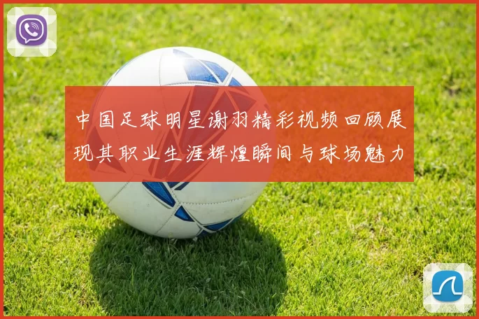 中国足球明星谢羽精彩视频回顾展现其职业生涯辉煌瞬间与球场魅力