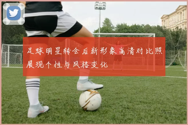 足球明星转会后新形象高清对比照展现个性与风格变化